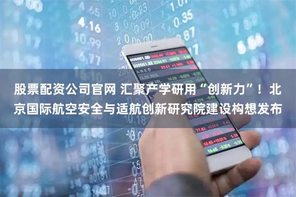股票配资公司官网 汇聚产学研用“创新力”！北京国际航空安全与适航创新研究院建设构想发布